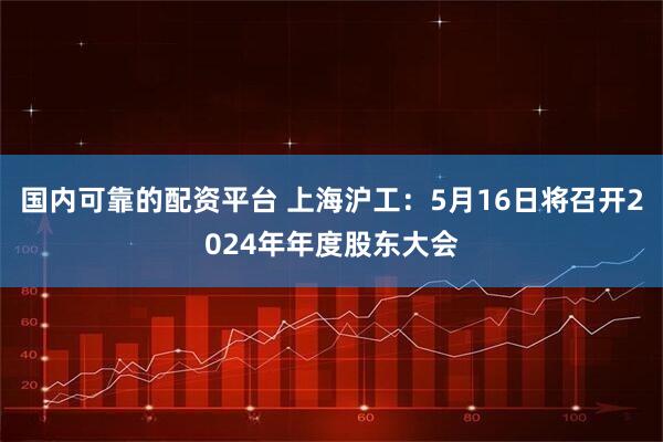 国内可靠的配资平台 上海沪工：5月16日将召开2024年年度股东大会