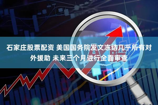 石家庄股票配资 美国国务院发文冻结几乎所有对外援助 未来三个月进行全面审查
