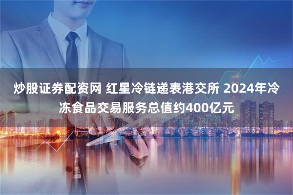 炒股证券配资网 红星冷链递表港交所 2024年冷冻食品交易服务总值约400亿元