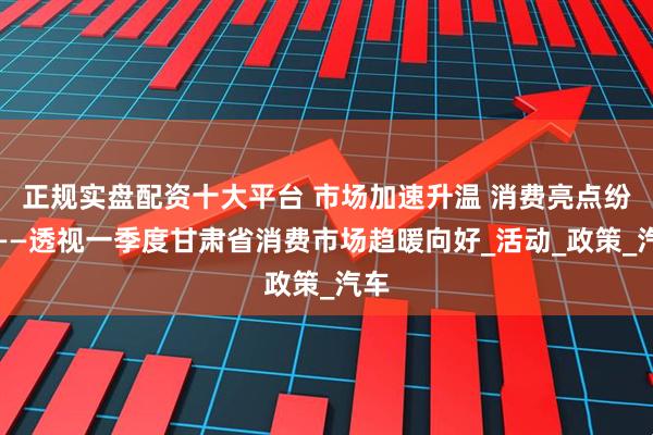 正规实盘配资十大平台 市场加速升温 消费亮点纷呈——透视一季度甘肃省消费市场趋暖向好_活动_政策_汽车