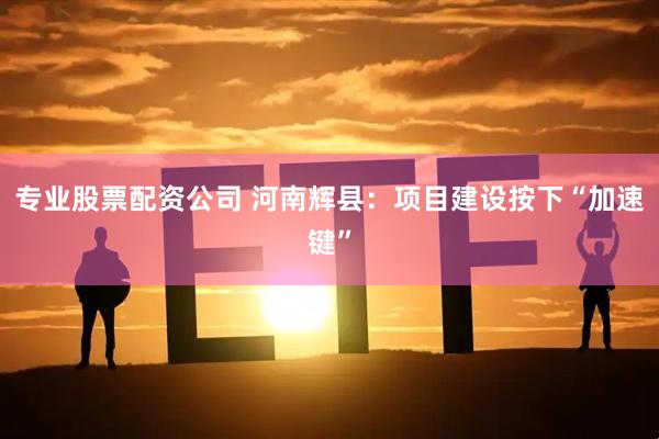 专业股票配资公司 河南辉县：项目建设按下“加速键”