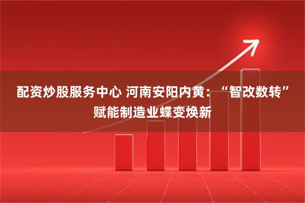 配资炒股服务中心 河南安阳内黄：“智改数转”赋能制造业蝶变焕新