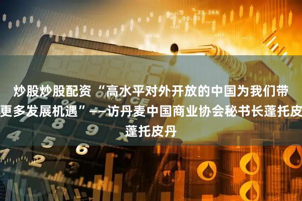 炒股炒股配资 “高水平对外开放的中国为我们带来更多发展机遇”——访丹麦中国商业协会秘书长蓬托皮丹