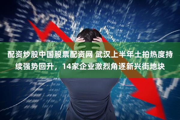 配资炒股中国股票配资网 武汉上半年土拍热度持续强势回升，14家企业激烈角逐新兴街地块