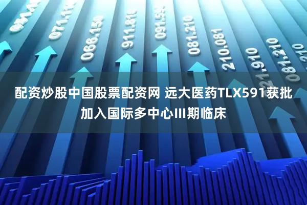 配资炒股中国股票配资网 远大医药TLX591获批加入国际多中心Ⅲ期临床