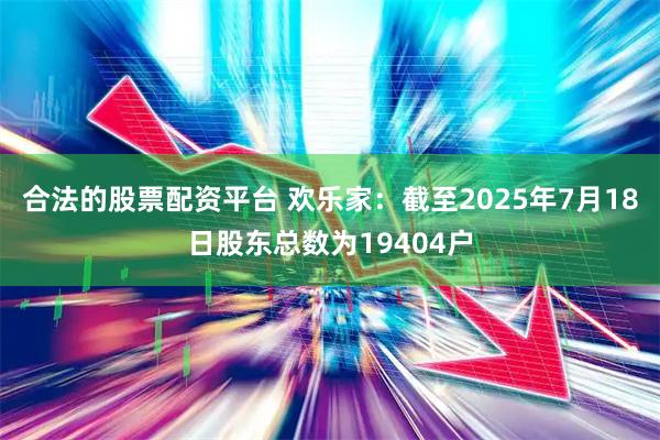 合法的股票配资平台 欢乐家：截至2025年7月18日股东总数为19404户