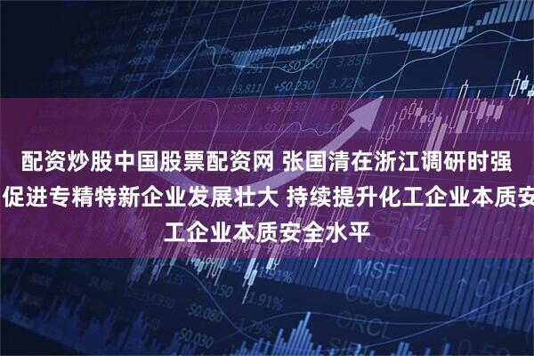 配资炒股中国股票配资网 张国清在浙江调研时强调 大力促进专精特新企业发展壮大 持续提升化工企业本质安全水平
