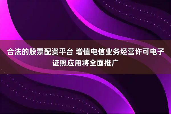 合法的股票配资平台 增值电信业务经营许可电子证照应用将全面推广