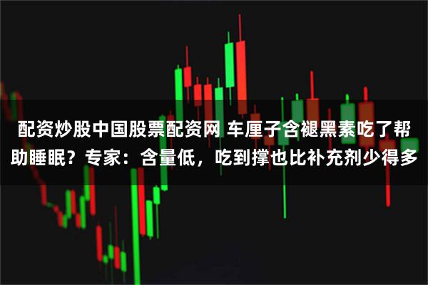 配资炒股中国股票配资网 车厘子含褪黑素吃了帮助睡眠？专家：含量低，吃到撑也比补充剂少得多