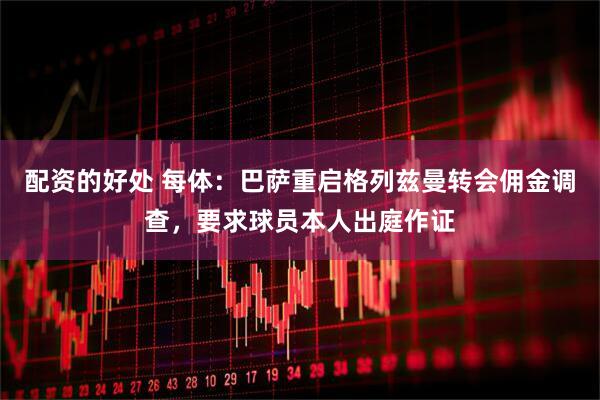 配资的好处 每体：巴萨重启格列兹曼转会佣金调查，要求球员本人出庭作证