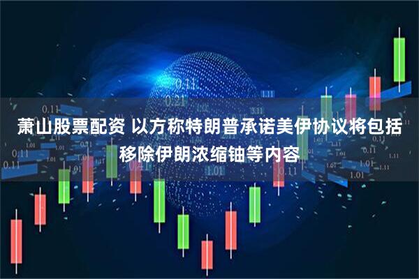 萧山股票配资 以方称特朗普承诺美伊协议将包括移除伊朗浓缩铀等内容