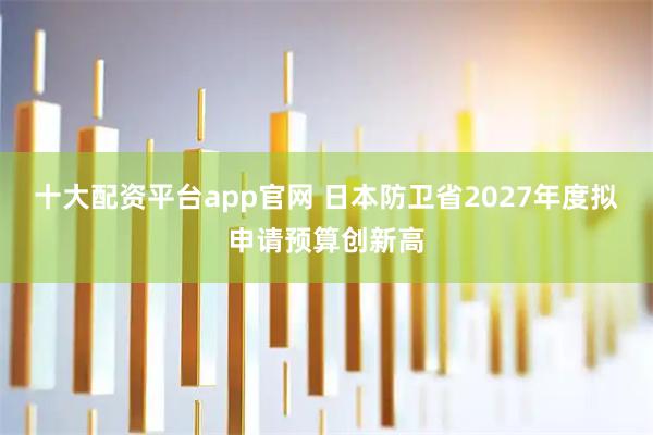 十大配资平台app官网 日本防卫省2027年度拟申请预算创新高