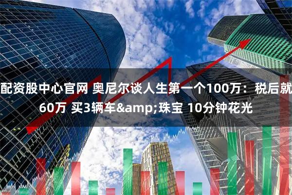 配资股中心官网 奥尼尔谈人生第一个100万：税后就60万 买3辆车&珠宝 10分钟花光